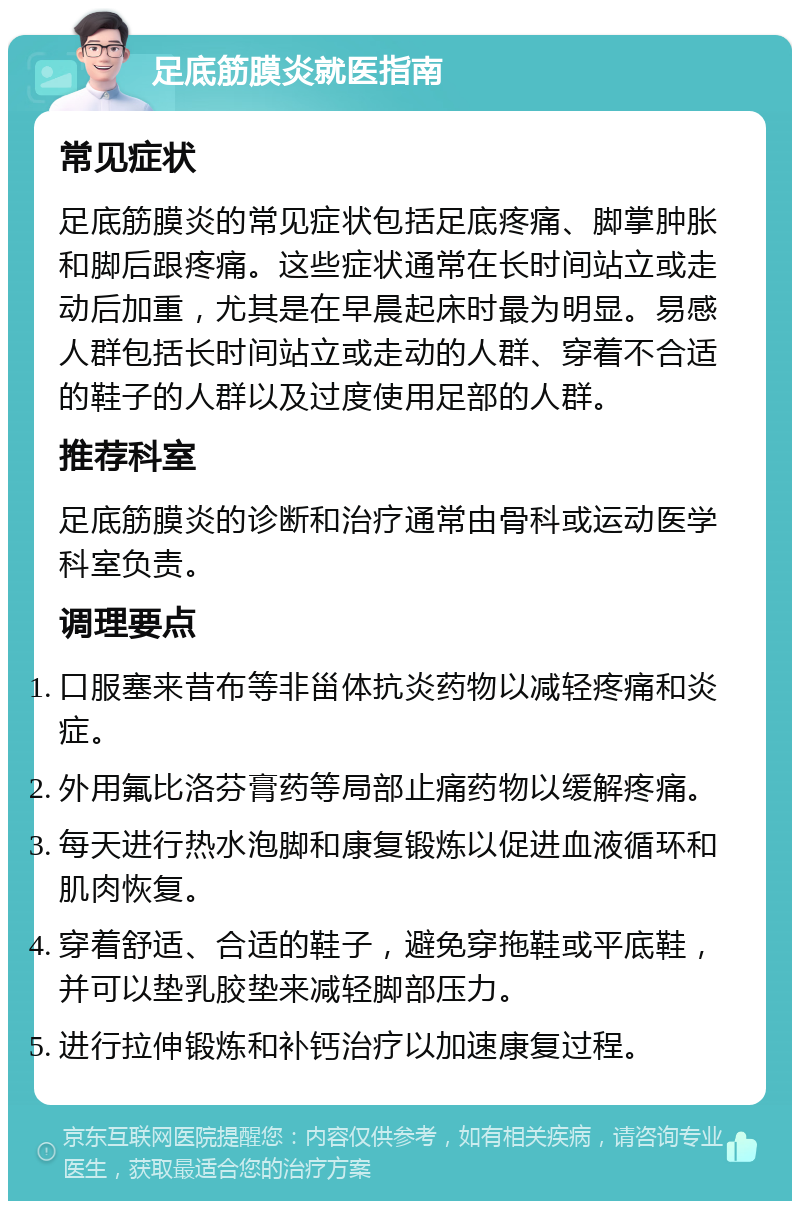 足底筋膜炎就医指南 常见症状 足底筋膜炎的常见症状包括足底疼痛、脚掌肿胀和脚后跟疼痛。这些症状通常在长时间站立或走动后加重，尤其是在早晨起床时最为明显。易感人群包括长时间站立或走动的人群、穿着不合适的鞋子的人群以及过度使用足部的人群。 推荐科室 足底筋膜炎的诊断和治疗通常由骨科或运动医学科室负责。 调理要点 口服塞来昔布等非甾体抗炎药物以减轻疼痛和炎症。 外用氟比洛芬膏药等局部止痛药物以缓解疼痛。 每天进行热水泡脚和康复锻炼以促进血液循环和肌肉恢复。 穿着舒适、合适的鞋子，避免穿拖鞋或平底鞋，并可以垫乳胶垫来减轻脚部压力。 进行拉伸锻炼和补钙治疗以加速康复过程。