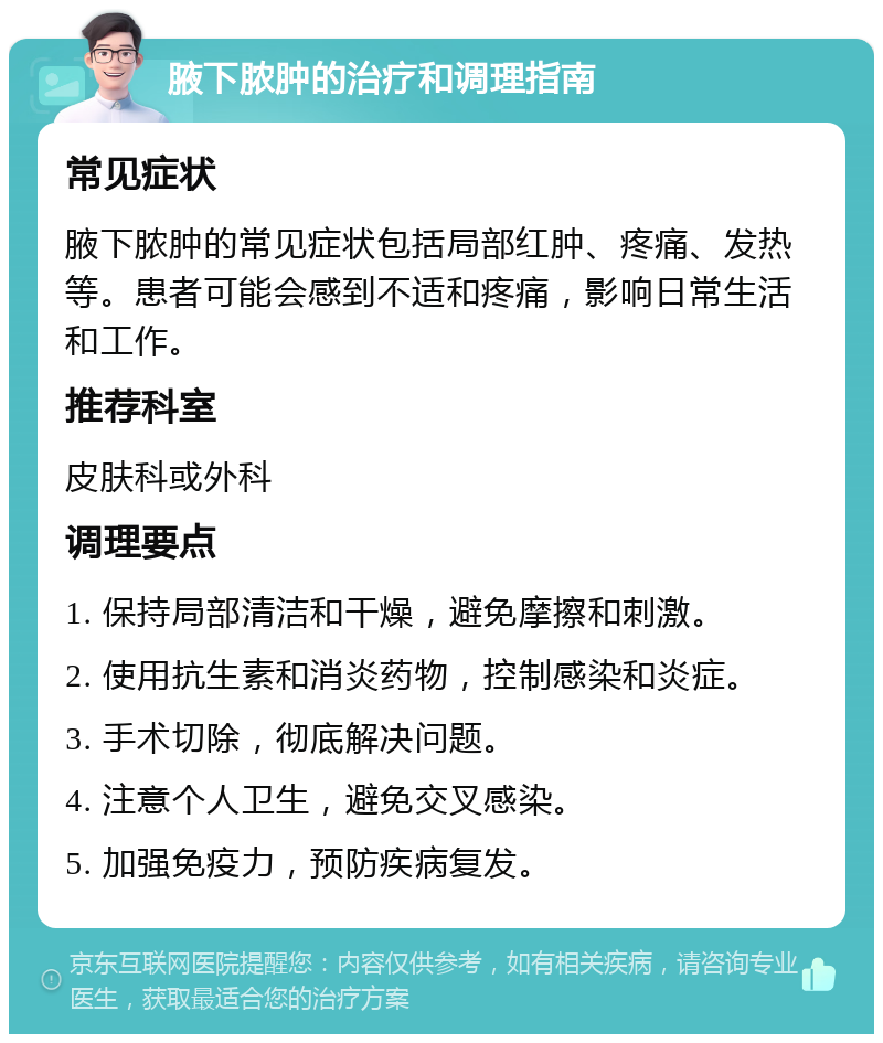 腋下脓肿的治疗和调理指南 常见症状 腋下脓肿的常见症状包括局部红肿、疼痛、发热等。患者可能会感到不适和疼痛，影响日常生活和工作。 推荐科室 皮肤科或外科 调理要点 1. 保持局部清洁和干燥，避免摩擦和刺激。 2. 使用抗生素和消炎药物，控制感染和炎症。 3. 手术切除，彻底解决问题。 4. 注意个人卫生，避免交叉感染。 5. 加强免疫力，预防疾病复发。