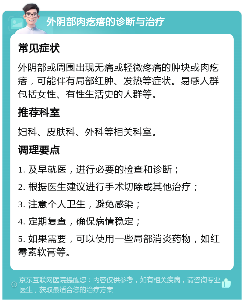 外阴部肉疙瘩的诊断与治疗 常见症状 外阴部或周围出现无痛或轻微疼痛的肿块或肉疙瘩，可能伴有局部红肿、发热等症状。易感人群包括女性、有性生活史的人群等。 推荐科室 妇科、皮肤科、外科等相关科室。 调理要点 1. 及早就医，进行必要的检查和诊断； 2. 根据医生建议进行手术切除或其他治疗； 3. 注意个人卫生，避免感染； 4. 定期复查，确保病情稳定； 5. 如果需要，可以使用一些局部消炎药物，如红霉素软膏等。