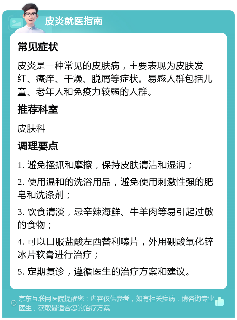 皮炎就医指南 常见症状 皮炎是一种常见的皮肤病，主要表现为皮肤发红、瘙痒、干燥、脱屑等症状。易感人群包括儿童、老年人和免疫力较弱的人群。 推荐科室 皮肤科 调理要点 1. 避免搔抓和摩擦，保持皮肤清洁和湿润； 2. 使用温和的洗浴用品，避免使用刺激性强的肥皂和洗涤剂； 3. 饮食清淡，忌辛辣海鲜、牛羊肉等易引起过敏的食物； 4. 可以口服盐酸左西替利嗪片，外用硼酸氧化锌冰片软膏进行治疗； 5. 定期复诊，遵循医生的治疗方案和建议。