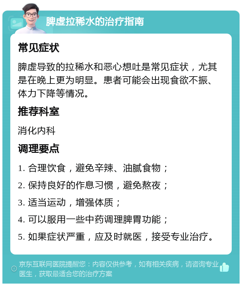 脾虚拉稀水的治疗指南 常见症状 脾虚导致的拉稀水和恶心想吐是常见症状，尤其是在晚上更为明显。患者可能会出现食欲不振、体力下降等情况。 推荐科室 消化内科 调理要点 1. 合理饮食，避免辛辣、油腻食物； 2. 保持良好的作息习惯，避免熬夜； 3. 适当运动，增强体质； 4. 可以服用一些中药调理脾胃功能； 5. 如果症状严重，应及时就医，接受专业治疗。