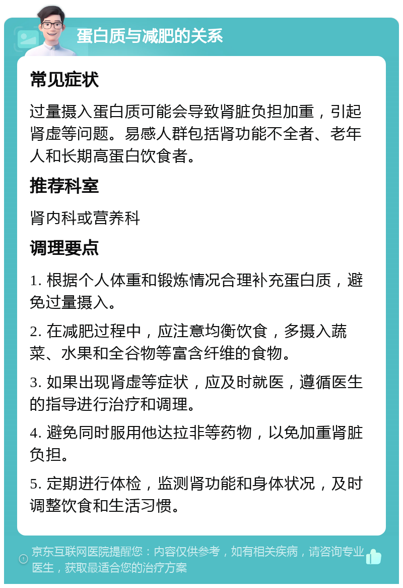 蛋白质与减肥的关系 常见症状 过量摄入蛋白质可能会导致肾脏负担加重，引起肾虚等问题。易感人群包括肾功能不全者、老年人和长期高蛋白饮食者。 推荐科室 肾内科或营养科 调理要点 1. 根据个人体重和锻炼情况合理补充蛋白质，避免过量摄入。 2. 在减肥过程中，应注意均衡饮食，多摄入蔬菜、水果和全谷物等富含纤维的食物。 3. 如果出现肾虚等症状，应及时就医，遵循医生的指导进行治疗和调理。 4. 避免同时服用他达拉非等药物，以免加重肾脏负担。 5. 定期进行体检，监测肾功能和身体状况，及时调整饮食和生活习惯。