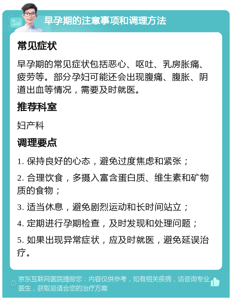 早孕期的注意事项和调理方法 常见症状 早孕期的常见症状包括恶心、呕吐、乳房胀痛、疲劳等。部分孕妇可能还会出现腹痛、腹胀、阴道出血等情况，需要及时就医。 推荐科室 妇产科 调理要点 1. 保持良好的心态，避免过度焦虑和紧张； 2. 合理饮食，多摄入富含蛋白质、维生素和矿物质的食物； 3. 适当休息，避免剧烈运动和长时间站立； 4. 定期进行孕期检查，及时发现和处理问题； 5. 如果出现异常症状，应及时就医，避免延误治疗。