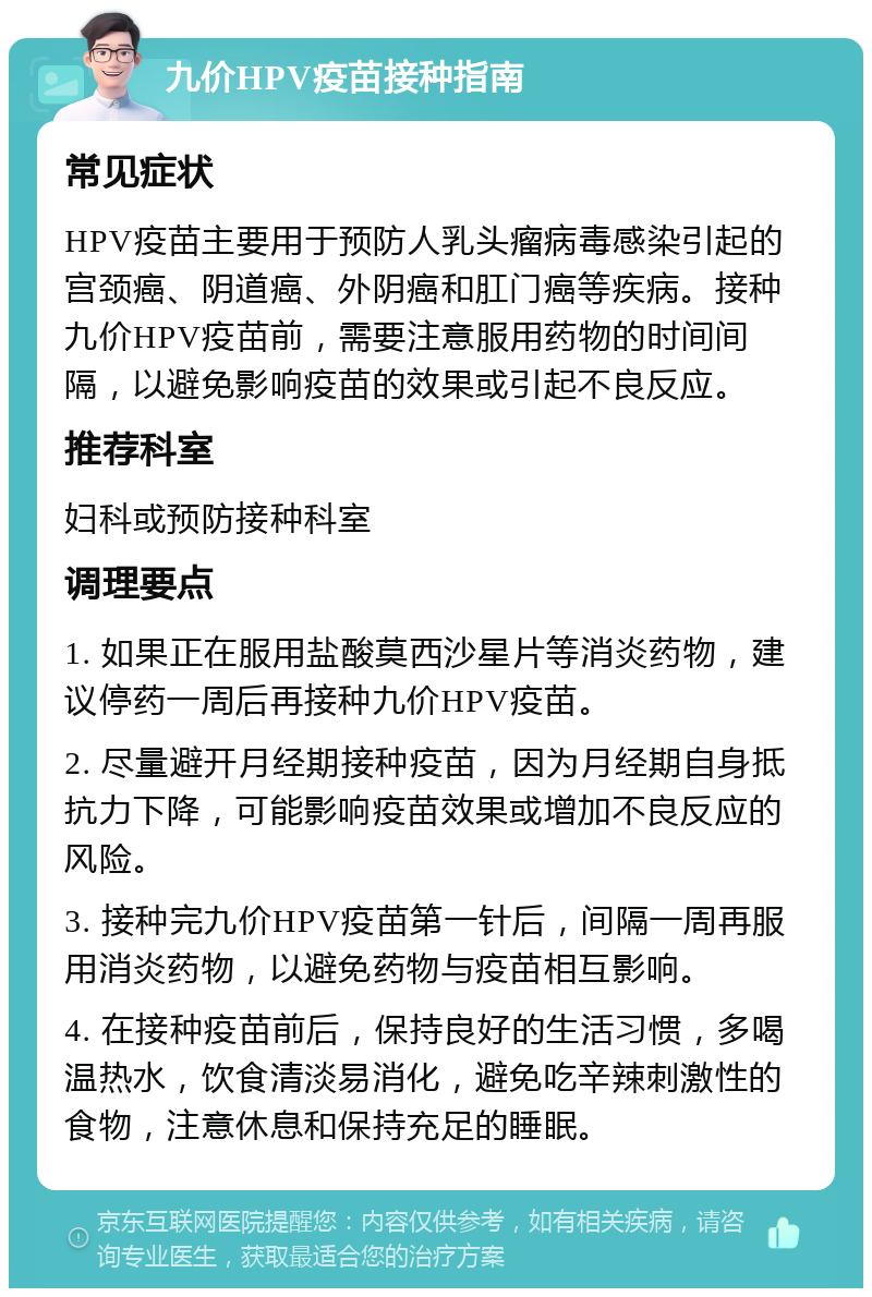 九价HPV疫苗接种指南 常见症状 HPV疫苗主要用于预防人乳头瘤病毒感染引起的宫颈癌、阴道癌、外阴癌和肛门癌等疾病。接种九价HPV疫苗前，需要注意服用药物的时间间隔，以避免影响疫苗的效果或引起不良反应。 推荐科室 妇科或预防接种科室 调理要点 1. 如果正在服用盐酸莫西沙星片等消炎药物，建议停药一周后再接种九价HPV疫苗。 2. 尽量避开月经期接种疫苗，因为月经期自身抵抗力下降，可能影响疫苗效果或增加不良反应的风险。 3. 接种完九价HPV疫苗第一针后，间隔一周再服用消炎药物，以避免药物与疫苗相互影响。 4. 在接种疫苗前后，保持良好的生活习惯，多喝温热水，饮食清淡易消化，避免吃辛辣刺激性的食物，注意休息和保持充足的睡眠。