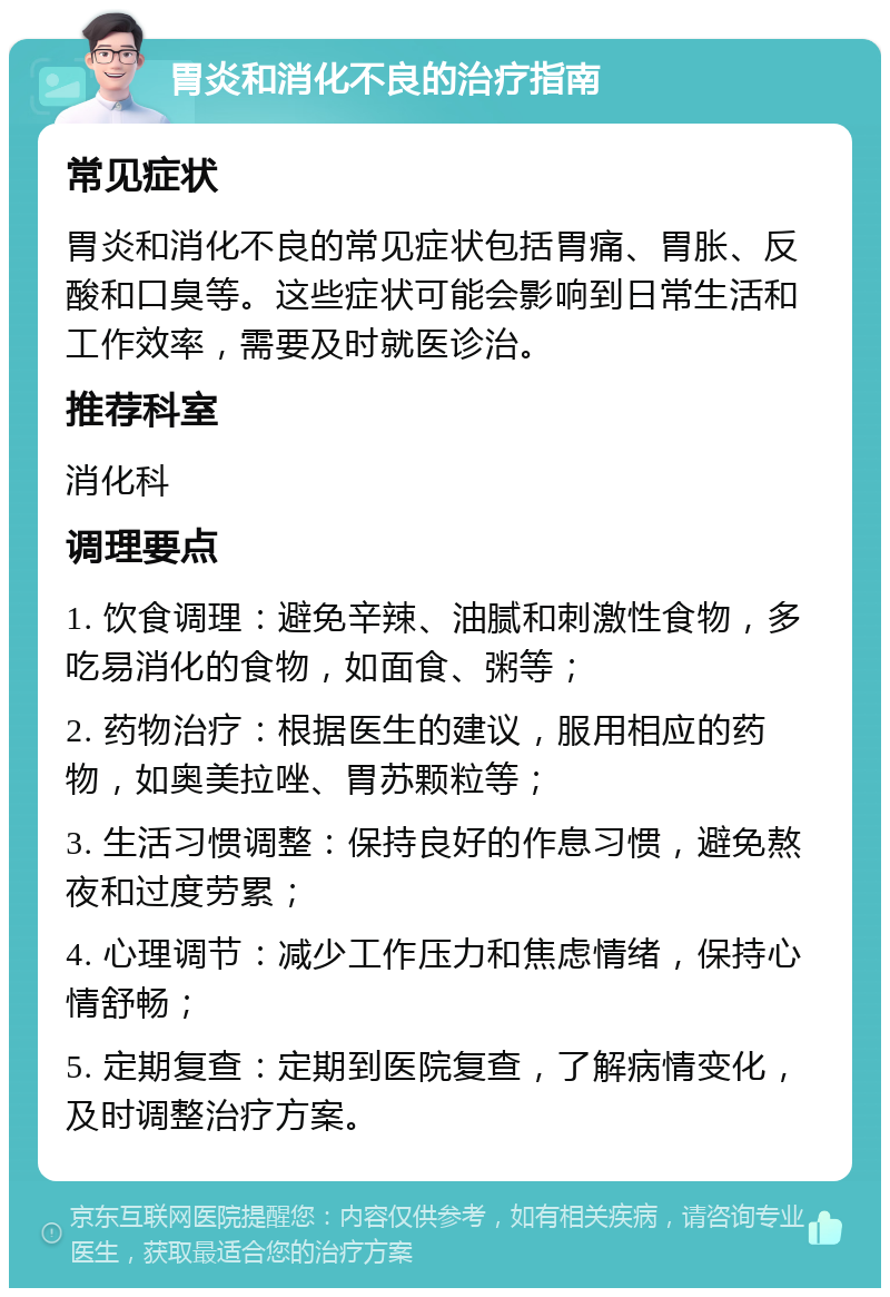 胃炎和消化不良的治疗指南 常见症状 胃炎和消化不良的常见症状包括胃痛、胃胀、反酸和口臭等。这些症状可能会影响到日常生活和工作效率，需要及时就医诊治。 推荐科室 消化科 调理要点 1. 饮食调理：避免辛辣、油腻和刺激性食物，多吃易消化的食物，如面食、粥等； 2. 药物治疗：根据医生的建议，服用相应的药物，如奥美拉唑、胃苏颗粒等； 3. 生活习惯调整：保持良好的作息习惯，避免熬夜和过度劳累； 4. 心理调节：减少工作压力和焦虑情绪，保持心情舒畅； 5. 定期复查：定期到医院复查，了解病情变化，及时调整治疗方案。