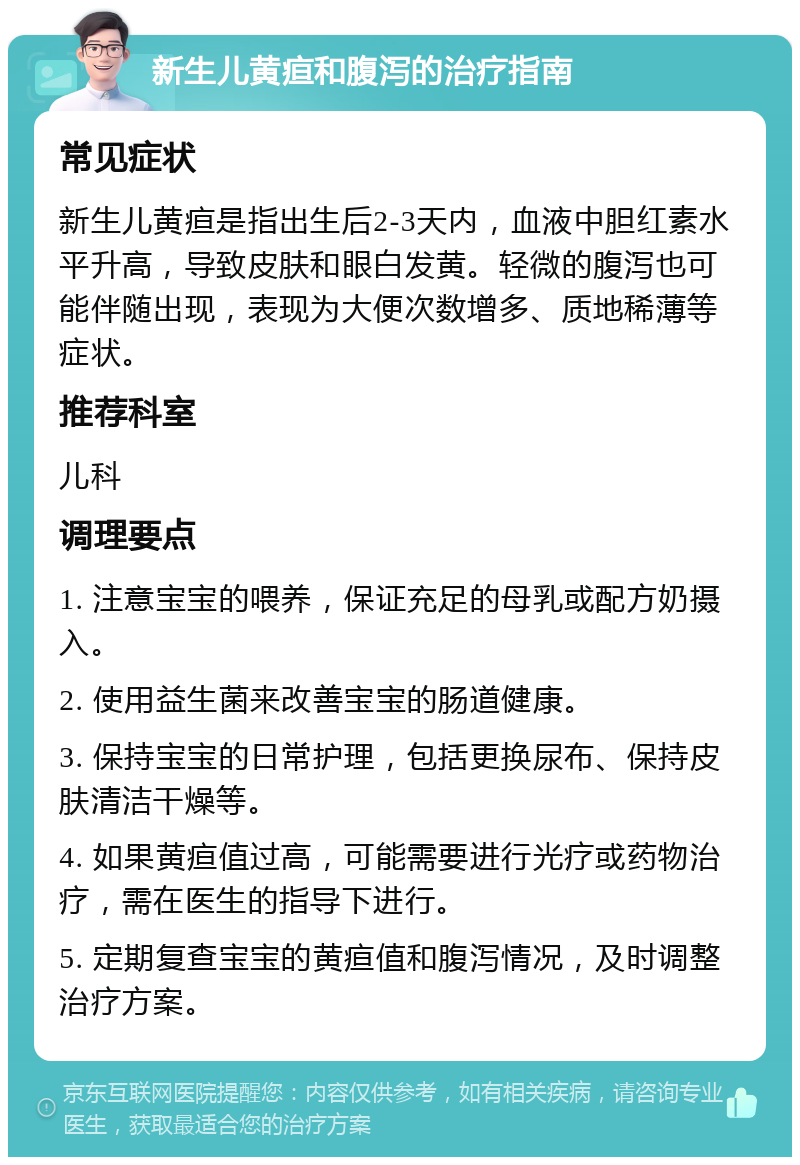 新生儿黄疸和腹泻的治疗指南 常见症状 新生儿黄疸是指出生后2-3天内，血液中胆红素水平升高，导致皮肤和眼白发黄。轻微的腹泻也可能伴随出现，表现为大便次数增多、质地稀薄等症状。 推荐科室 儿科 调理要点 1. 注意宝宝的喂养，保证充足的母乳或配方奶摄入。 2. 使用益生菌来改善宝宝的肠道健康。 3. 保持宝宝的日常护理，包括更换尿布、保持皮肤清洁干燥等。 4. 如果黄疸值过高，可能需要进行光疗或药物治疗，需在医生的指导下进行。 5. 定期复查宝宝的黄疸值和腹泻情况，及时调整治疗方案。