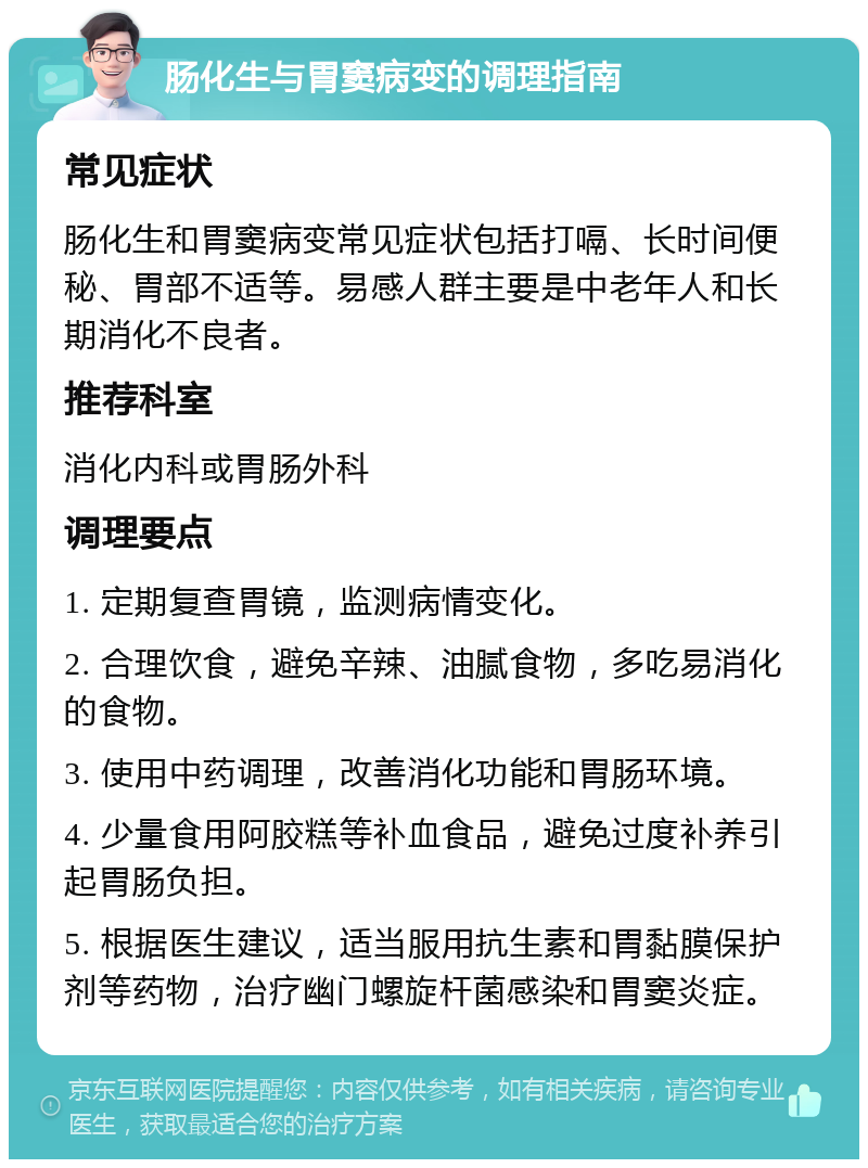 肠化生与胃窦病变的调理指南 常见症状 肠化生和胃窦病变常见症状包括打嗝、长时间便秘、胃部不适等。易感人群主要是中老年人和长期消化不良者。 推荐科室 消化内科或胃肠外科 调理要点 1. 定期复查胃镜，监测病情变化。 2. 合理饮食，避免辛辣、油腻食物，多吃易消化的食物。 3. 使用中药调理，改善消化功能和胃肠环境。 4. 少量食用阿胶糕等补血食品，避免过度补养引起胃肠负担。 5. 根据医生建议，适当服用抗生素和胃黏膜保护剂等药物，治疗幽门螺旋杆菌感染和胃窦炎症。