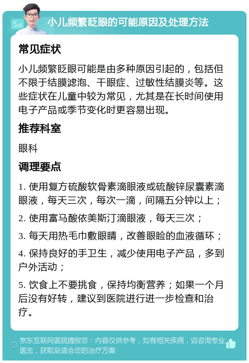 小儿频繁眨眼的可能原因及处理方法 常见症状 小儿频繁眨眼可能是由多种原因引起的，包括但不限于结膜滤泡、干眼症、过敏性结膜炎等。这些症状在儿童中较为常见，尤其是在长时间使用电子产品或季节变化时更容易出现。 推荐科室 眼科 调理要点 1. 使用复方硫酸软骨素滴眼液或硫酸锌尿囊素滴眼液，每天三次，每次一滴，间隔五分钟以上； 2. 使用富马酸依美斯汀滴眼液，每天三次； 3. 每天用热毛巾敷眼睛，改善眼睑的血液循环； 4. 保持良好的手卫生，减少使用电子产品，多到户外活动； 5. 饮食上不要挑食，保持均衡营养；如果一个月后没有好转，建议到医院进行进一步检查和治疗。