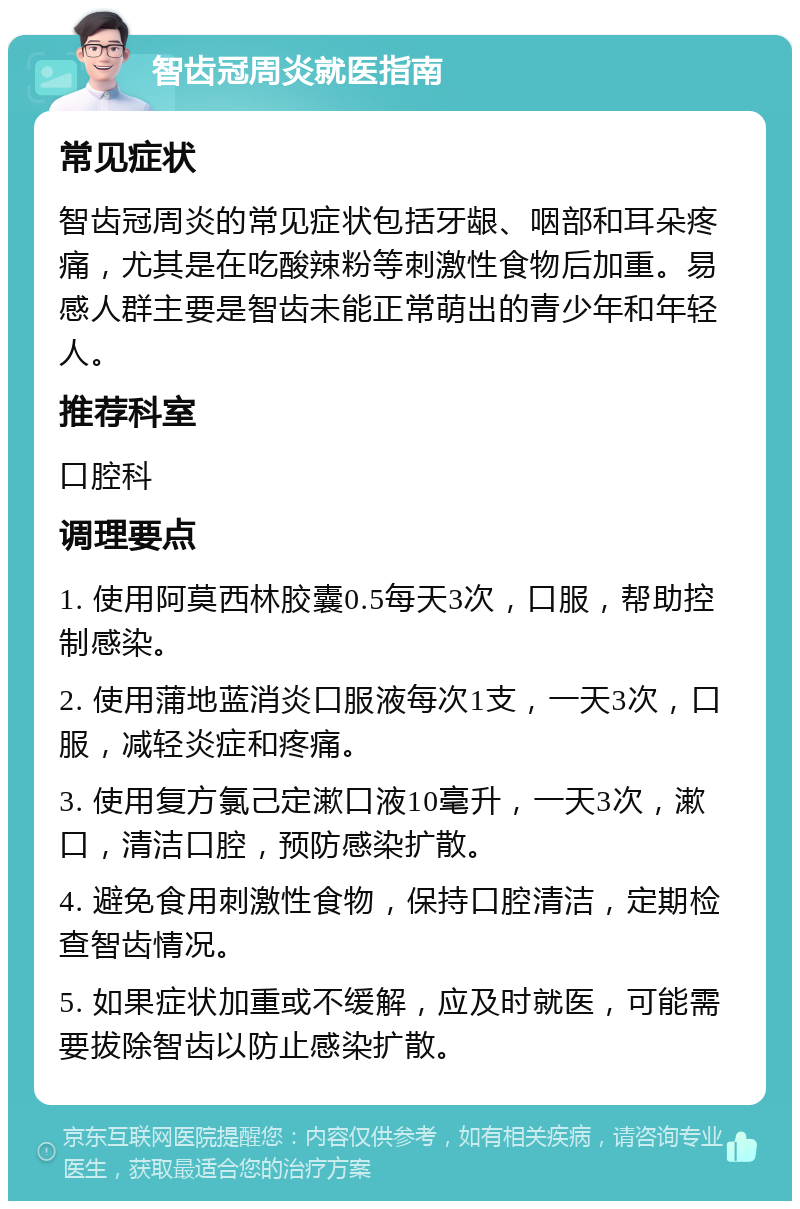 智齿冠周炎就医指南 常见症状 智齿冠周炎的常见症状包括牙龈、咽部和耳朵疼痛，尤其是在吃酸辣粉等刺激性食物后加重。易感人群主要是智齿未能正常萌出的青少年和年轻人。 推荐科室 口腔科 调理要点 1. 使用阿莫西林胶囊0.5每天3次，口服，帮助控制感染。 2. 使用蒲地蓝消炎口服液每次1支，一天3次，口服，减轻炎症和疼痛。 3. 使用复方氯己定漱口液10毫升，一天3次，漱口，清洁口腔，预防感染扩散。 4. 避免食用刺激性食物，保持口腔清洁，定期检查智齿情况。 5. 如果症状加重或不缓解，应及时就医，可能需要拔除智齿以防止感染扩散。