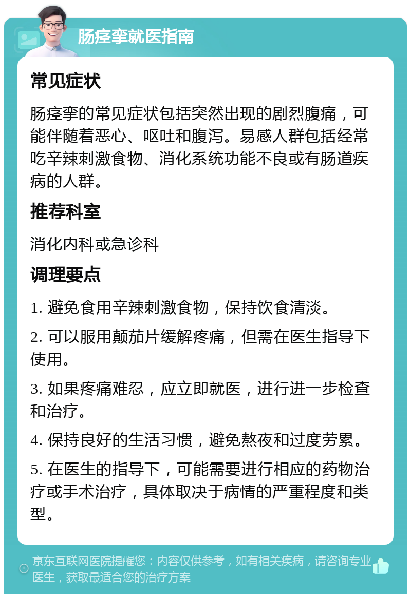 肠痉挛就医指南 常见症状 肠痉挛的常见症状包括突然出现的剧烈腹痛，可能伴随着恶心、呕吐和腹泻。易感人群包括经常吃辛辣刺激食物、消化系统功能不良或有肠道疾病的人群。 推荐科室 消化内科或急诊科 调理要点 1. 避免食用辛辣刺激食物，保持饮食清淡。 2. 可以服用颠茄片缓解疼痛，但需在医生指导下使用。 3. 如果疼痛难忍，应立即就医，进行进一步检查和治疗。 4. 保持良好的生活习惯，避免熬夜和过度劳累。 5. 在医生的指导下，可能需要进行相应的药物治疗或手术治疗，具体取决于病情的严重程度和类型。