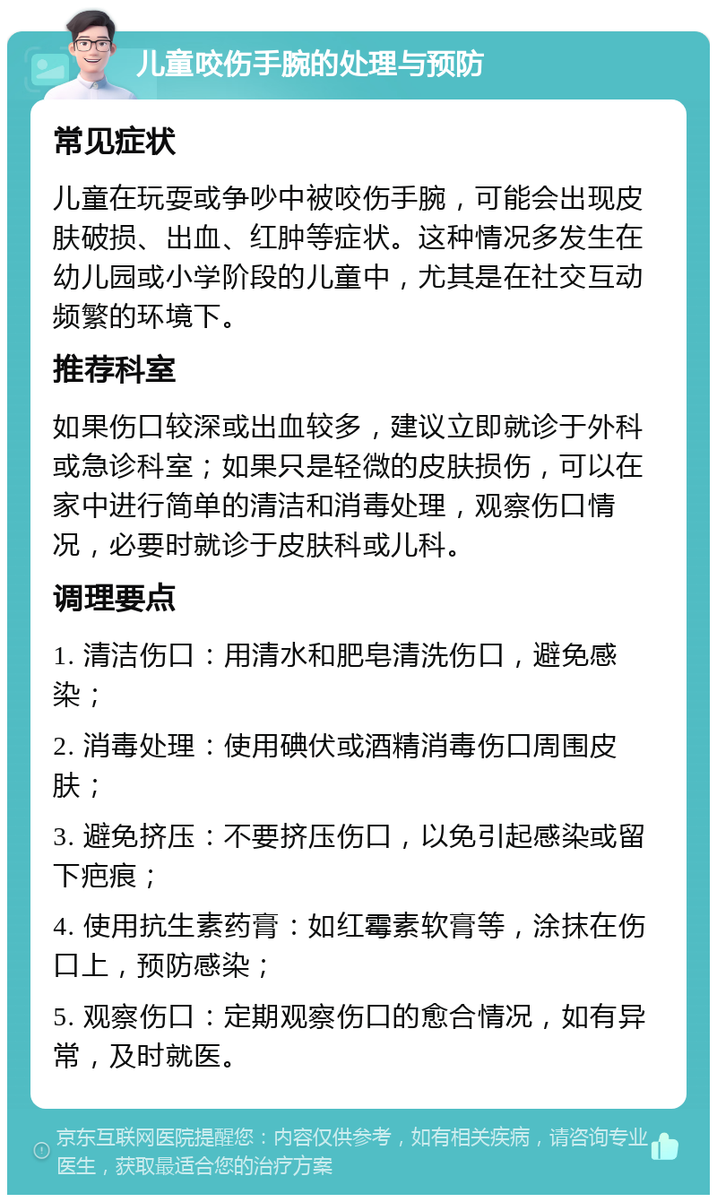 儿童咬伤手腕的处理与预防 常见症状 儿童在玩耍或争吵中被咬伤手腕，可能会出现皮肤破损、出血、红肿等症状。这种情况多发生在幼儿园或小学阶段的儿童中，尤其是在社交互动频繁的环境下。 推荐科室 如果伤口较深或出血较多，建议立即就诊于外科或急诊科室；如果只是轻微的皮肤损伤，可以在家中进行简单的清洁和消毒处理，观察伤口情况，必要时就诊于皮肤科或儿科。 调理要点 1. 清洁伤口：用清水和肥皂清洗伤口，避免感染； 2. 消毒处理：使用碘伏或酒精消毒伤口周围皮肤； 3. 避免挤压：不要挤压伤口，以免引起感染或留下疤痕； 4. 使用抗生素药膏：如红霉素软膏等，涂抹在伤口上，预防感染； 5. 观察伤口：定期观察伤口的愈合情况，如有异常，及时就医。