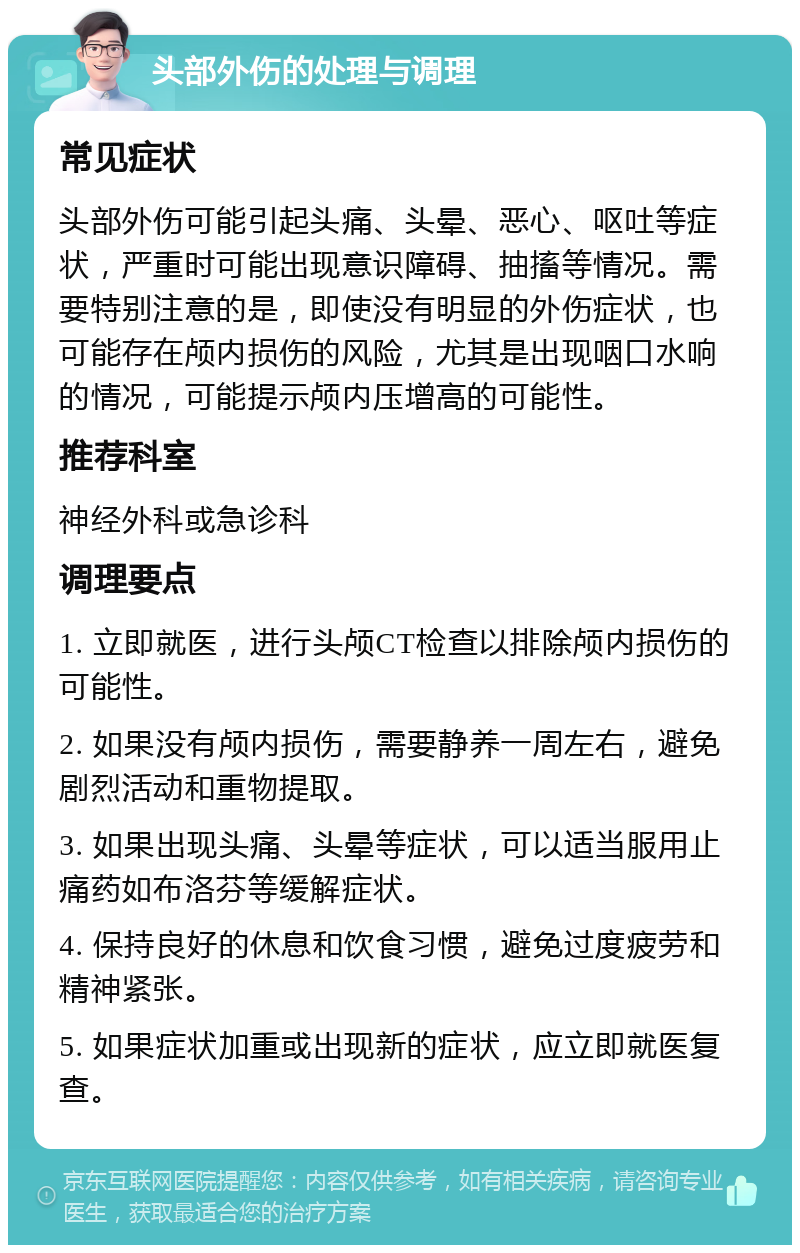 头部外伤的处理与调理 常见症状 头部外伤可能引起头痛、头晕、恶心、呕吐等症状，严重时可能出现意识障碍、抽搐等情况。需要特别注意的是，即使没有明显的外伤症状，也可能存在颅内损伤的风险，尤其是出现咽口水响的情况，可能提示颅内压增高的可能性。 推荐科室 神经外科或急诊科 调理要点 1. 立即就医，进行头颅CT检查以排除颅内损伤的可能性。 2. 如果没有颅内损伤，需要静养一周左右，避免剧烈活动和重物提取。 3. 如果出现头痛、头晕等症状，可以适当服用止痛药如布洛芬等缓解症状。 4. 保持良好的休息和饮食习惯，避免过度疲劳和精神紧张。 5. 如果症状加重或出现新的症状，应立即就医复查。