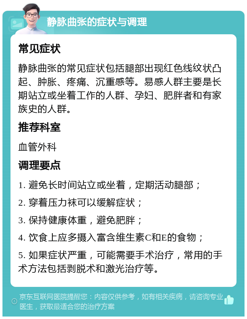 静脉曲张的症状与调理 常见症状 静脉曲张的常见症状包括腿部出现红色线纹状凸起、肿胀、疼痛、沉重感等。易感人群主要是长期站立或坐着工作的人群、孕妇、肥胖者和有家族史的人群。 推荐科室 血管外科 调理要点 1. 避免长时间站立或坐着，定期活动腿部； 2. 穿着压力袜可以缓解症状； 3. 保持健康体重，避免肥胖； 4. 饮食上应多摄入富含维生素C和E的食物； 5. 如果症状严重，可能需要手术治疗，常用的手术方法包括剥脱术和激光治疗等。