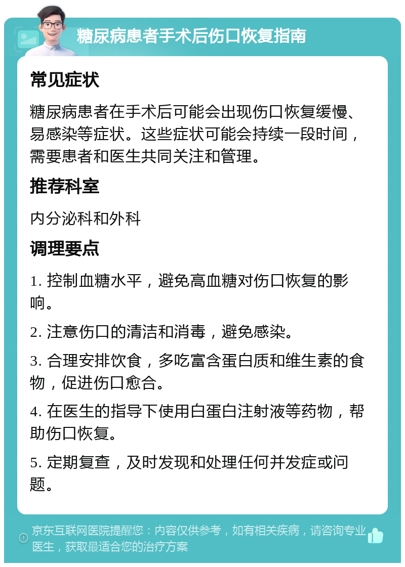 糖尿病患者手术后伤口恢复指南 常见症状 糖尿病患者在手术后可能会出现伤口恢复缓慢、易感染等症状。这些症状可能会持续一段时间，需要患者和医生共同关注和管理。 推荐科室 内分泌科和外科 调理要点 1. 控制血糖水平，避免高血糖对伤口恢复的影响。 2. 注意伤口的清洁和消毒，避免感染。 3. 合理安排饮食，多吃富含蛋白质和维生素的食物，促进伤口愈合。 4. 在医生的指导下使用白蛋白注射液等药物，帮助伤口恢复。 5. 定期复查，及时发现和处理任何并发症或问题。