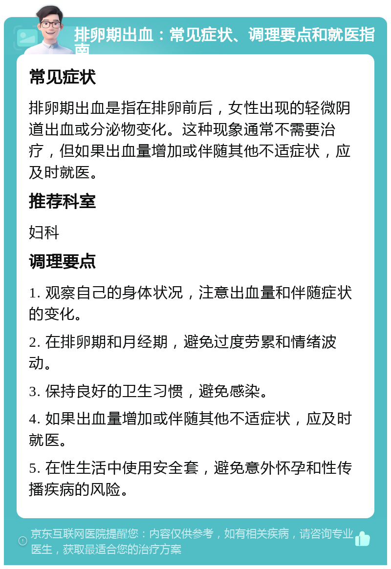 排卵期出血：常见症状、调理要点和就医指南 常见症状 排卵期出血是指在排卵前后，女性出现的轻微阴道出血或分泌物变化。这种现象通常不需要治疗，但如果出血量增加或伴随其他不适症状，应及时就医。 推荐科室 妇科 调理要点 1. 观察自己的身体状况，注意出血量和伴随症状的变化。 2. 在排卵期和月经期，避免过度劳累和情绪波动。 3. 保持良好的卫生习惯，避免感染。 4. 如果出血量增加或伴随其他不适症状，应及时就医。 5. 在性生活中使用安全套，避免意外怀孕和性传播疾病的风险。