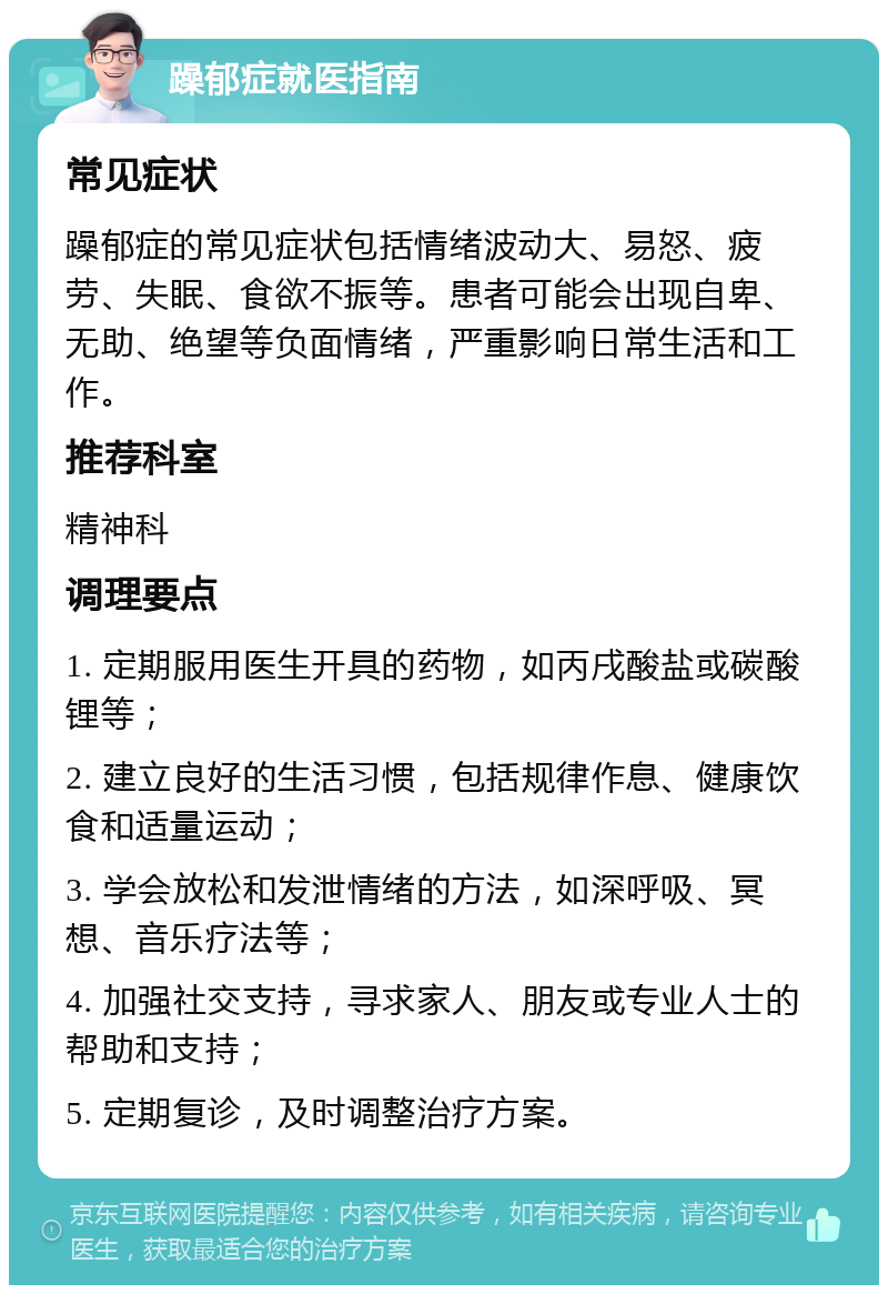 躁郁症就医指南 常见症状 躁郁症的常见症状包括情绪波动大、易怒、疲劳、失眠、食欲不振等。患者可能会出现自卑、无助、绝望等负面情绪，严重影响日常生活和工作。 推荐科室 精神科 调理要点 1. 定期服用医生开具的药物，如丙戌酸盐或碳酸锂等； 2. 建立良好的生活习惯，包括规律作息、健康饮食和适量运动； 3. 学会放松和发泄情绪的方法，如深呼吸、冥想、音乐疗法等； 4. 加强社交支持，寻求家人、朋友或专业人士的帮助和支持； 5. 定期复诊，及时调整治疗方案。