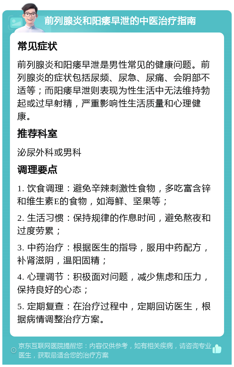 前列腺炎和阳痿早泄的中医治疗指南 常见症状 前列腺炎和阳痿早泄是男性常见的健康问题。前列腺炎的症状包括尿频、尿急、尿痛、会阴部不适等；而阳痿早泄则表现为性生活中无法维持勃起或过早射精，严重影响性生活质量和心理健康。 推荐科室 泌尿外科或男科 调理要点 1. 饮食调理：避免辛辣刺激性食物，多吃富含锌和维生素E的食物，如海鲜、坚果等； 2. 生活习惯：保持规律的作息时间，避免熬夜和过度劳累； 3. 中药治疗：根据医生的指导，服用中药配方，补肾滋阴，温阳固精； 4. 心理调节：积极面对问题，减少焦虑和压力，保持良好的心态； 5. 定期复查：在治疗过程中，定期回访医生，根据病情调整治疗方案。