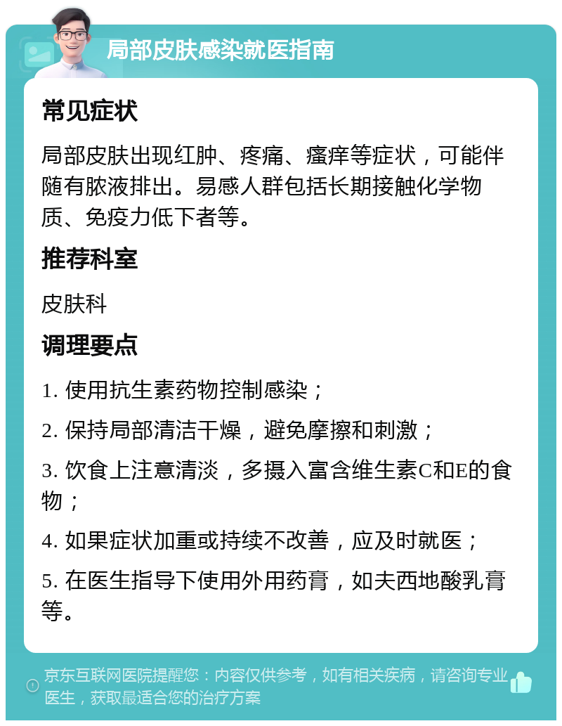 局部皮肤感染就医指南 常见症状 局部皮肤出现红肿、疼痛、瘙痒等症状，可能伴随有脓液排出。易感人群包括长期接触化学物质、免疫力低下者等。 推荐科室 皮肤科 调理要点 1. 使用抗生素药物控制感染； 2. 保持局部清洁干燥，避免摩擦和刺激； 3. 饮食上注意清淡，多摄入富含维生素C和E的食物； 4. 如果症状加重或持续不改善，应及时就医； 5. 在医生指导下使用外用药膏，如夫西地酸乳膏等。