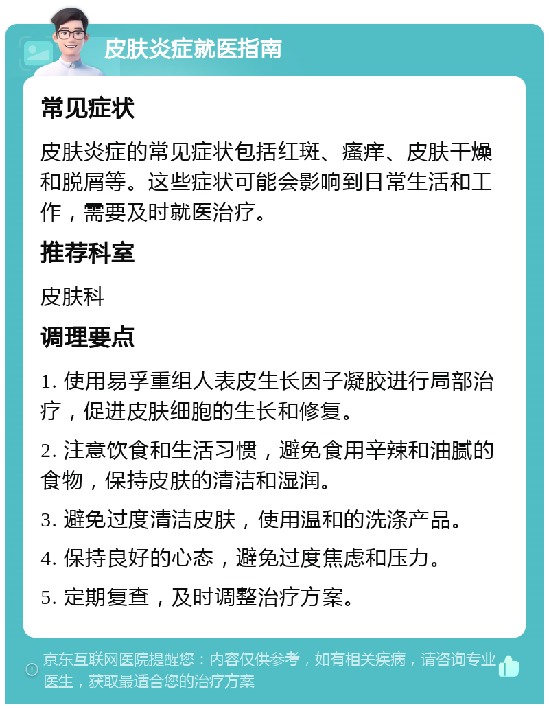 皮肤炎症就医指南 常见症状 皮肤炎症的常见症状包括红斑、瘙痒、皮肤干燥和脱屑等。这些症状可能会影响到日常生活和工作，需要及时就医治疗。 推荐科室 皮肤科 调理要点 1. 使用易孚重组人表皮生长因子凝胶进行局部治疗，促进皮肤细胞的生长和修复。 2. 注意饮食和生活习惯，避免食用辛辣和油腻的食物，保持皮肤的清洁和湿润。 3. 避免过度清洁皮肤，使用温和的洗涤产品。 4. 保持良好的心态，避免过度焦虑和压力。 5. 定期复查，及时调整治疗方案。