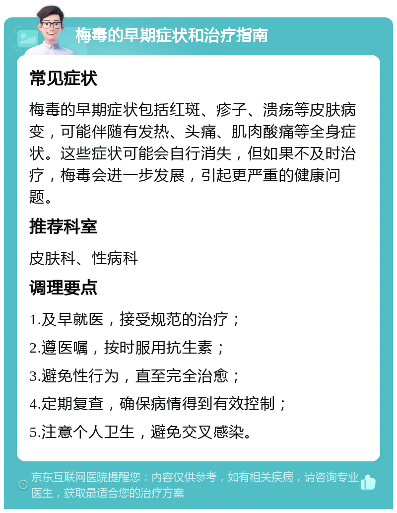 梅毒的早期症状和治疗指南 常见症状 梅毒的早期症状包括红斑、疹子、溃疡等皮肤病变，可能伴随有发热、头痛、肌肉酸痛等全身症状。这些症状可能会自行消失，但如果不及时治疗，梅毒会进一步发展，引起更严重的健康问题。 推荐科室 皮肤科、性病科 调理要点 1.及早就医，接受规范的治疗； 2.遵医嘱，按时服用抗生素； 3.避免性行为，直至完全治愈； 4.定期复查，确保病情得到有效控制； 5.注意个人卫生，避免交叉感染。