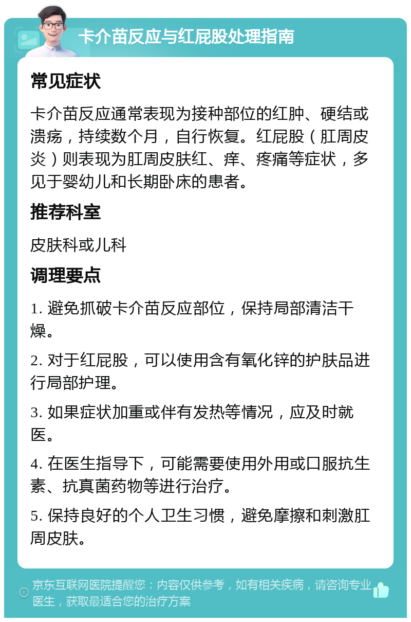 卡介苗反应与红屁股处理指南 常见症状 卡介苗反应通常表现为接种部位的红肿、硬结或溃疡，持续数个月，自行恢复。红屁股（肛周皮炎）则表现为肛周皮肤红、痒、疼痛等症状，多见于婴幼儿和长期卧床的患者。 推荐科室 皮肤科或儿科 调理要点 1. 避免抓破卡介苗反应部位，保持局部清洁干燥。 2. 对于红屁股，可以使用含有氧化锌的护肤品进行局部护理。 3. 如果症状加重或伴有发热等情况，应及时就医。 4. 在医生指导下，可能需要使用外用或口服抗生素、抗真菌药物等进行治疗。 5. 保持良好的个人卫生习惯，避免摩擦和刺激肛周皮肤。