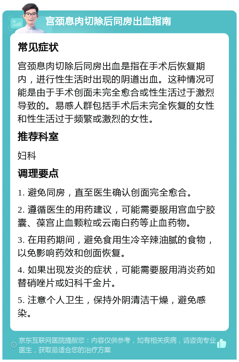 宫颈息肉切除后同房出血指南 常见症状 宫颈息肉切除后同房出血是指在手术后恢复期内，进行性生活时出现的阴道出血。这种情况可能是由于手术创面未完全愈合或性生活过于激烈导致的。易感人群包括手术后未完全恢复的女性和性生活过于频繁或激烈的女性。 推荐科室 妇科 调理要点 1. 避免同房，直至医生确认创面完全愈合。 2. 遵循医生的用药建议，可能需要服用宫血宁胶囊、葆宫止血颗粒或云南白药等止血药物。 3. 在用药期间，避免食用生冷辛辣油腻的食物，以免影响药效和创面恢复。 4. 如果出现发炎的症状，可能需要服用消炎药如替硝唑片或妇科千金片。 5. 注意个人卫生，保持外阴清洁干燥，避免感染。