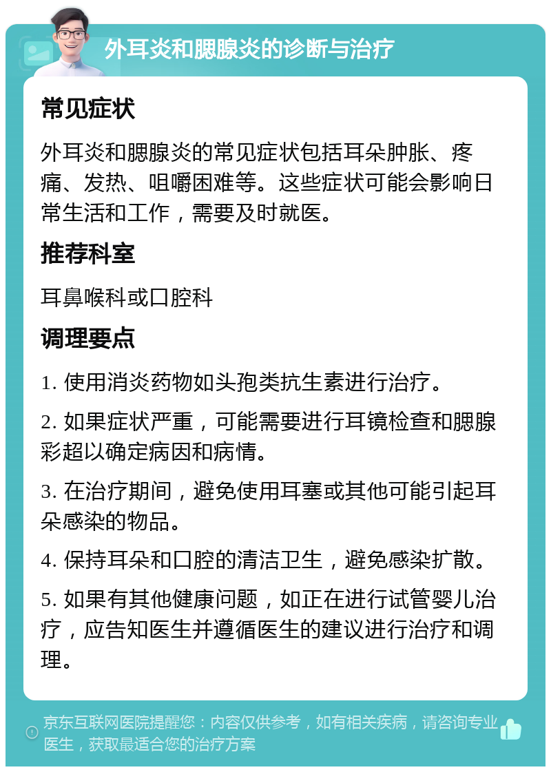 外耳炎和腮腺炎的诊断与治疗 常见症状 外耳炎和腮腺炎的常见症状包括耳朵肿胀、疼痛、发热、咀嚼困难等。这些症状可能会影响日常生活和工作，需要及时就医。 推荐科室 耳鼻喉科或口腔科 调理要点 1. 使用消炎药物如头孢类抗生素进行治疗。 2. 如果症状严重，可能需要进行耳镜检查和腮腺彩超以确定病因和病情。 3. 在治疗期间，避免使用耳塞或其他可能引起耳朵感染的物品。 4. 保持耳朵和口腔的清洁卫生，避免感染扩散。 5. 如果有其他健康问题，如正在进行试管婴儿治疗，应告知医生并遵循医生的建议进行治疗和调理。