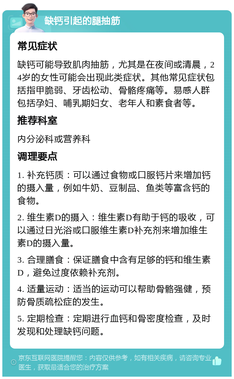 缺钙引起的腿抽筋 常见症状 缺钙可能导致肌肉抽筋，尤其是在夜间或清晨，24岁的女性可能会出现此类症状。其他常见症状包括指甲脆弱、牙齿松动、骨骼疼痛等。易感人群包括孕妇、哺乳期妇女、老年人和素食者等。 推荐科室 内分泌科或营养科 调理要点 1. 补充钙质：可以通过食物或口服钙片来增加钙的摄入量，例如牛奶、豆制品、鱼类等富含钙的食物。 2. 维生素D的摄入：维生素D有助于钙的吸收，可以通过日光浴或口服维生素D补充剂来增加维生素D的摄入量。 3. 合理膳食：保证膳食中含有足够的钙和维生素D，避免过度依赖补充剂。 4. 适量运动：适当的运动可以帮助骨骼强健，预防骨质疏松症的发生。 5. 定期检查：定期进行血钙和骨密度检查，及时发现和处理缺钙问题。