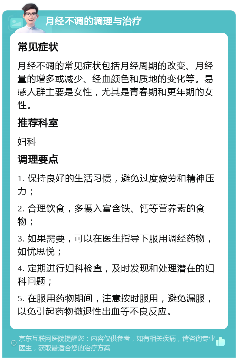 月经不调的调理与治疗 常见症状 月经不调的常见症状包括月经周期的改变、月经量的增多或减少、经血颜色和质地的变化等。易感人群主要是女性，尤其是青春期和更年期的女性。 推荐科室 妇科 调理要点 1. 保持良好的生活习惯，避免过度疲劳和精神压力； 2. 合理饮食，多摄入富含铁、钙等营养素的食物； 3. 如果需要，可以在医生指导下服用调经药物，如忧思悦； 4. 定期进行妇科检查，及时发现和处理潜在的妇科问题； 5. 在服用药物期间，注意按时服用，避免漏服，以免引起药物撤退性出血等不良反应。