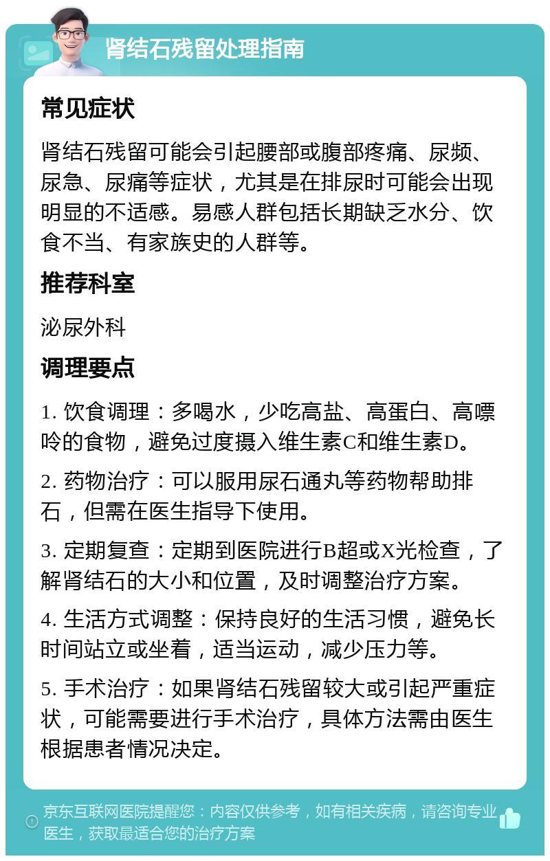 肾结石残留处理指南 常见症状 肾结石残留可能会引起腰部或腹部疼痛、尿频、尿急、尿痛等症状，尤其是在排尿时可能会出现明显的不适感。易感人群包括长期缺乏水分、饮食不当、有家族史的人群等。 推荐科室 泌尿外科 调理要点 1. 饮食调理：多喝水，少吃高盐、高蛋白、高嘌呤的食物，避免过度摄入维生素C和维生素D。 2. 药物治疗：可以服用尿石通丸等药物帮助排石，但需在医生指导下使用。 3. 定期复查：定期到医院进行B超或X光检查，了解肾结石的大小和位置，及时调整治疗方案。 4. 生活方式调整：保持良好的生活习惯，避免长时间站立或坐着，适当运动，减少压力等。 5. 手术治疗：如果肾结石残留较大或引起严重症状，可能需要进行手术治疗，具体方法需由医生根据患者情况决定。