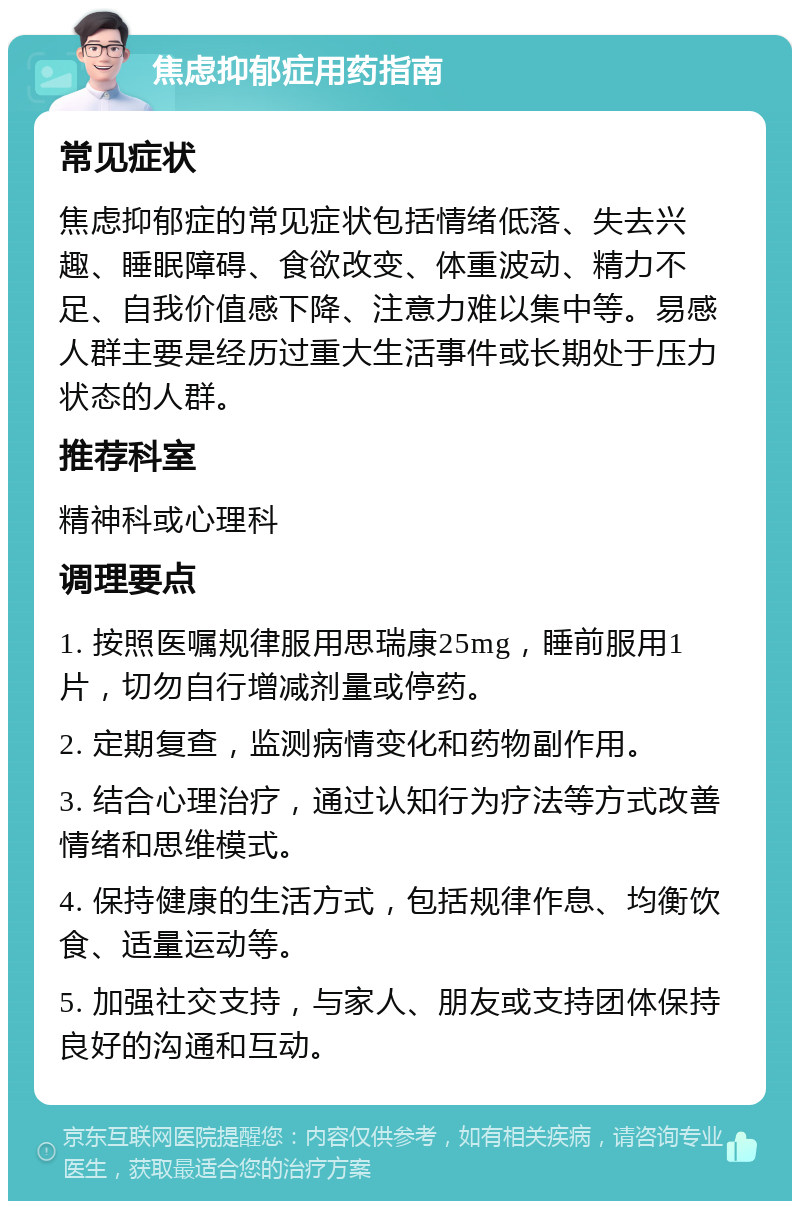 焦虑抑郁症用药指南 常见症状 焦虑抑郁症的常见症状包括情绪低落、失去兴趣、睡眠障碍、食欲改变、体重波动、精力不足、自我价值感下降、注意力难以集中等。易感人群主要是经历过重大生活事件或长期处于压力状态的人群。 推荐科室 精神科或心理科 调理要点 1. 按照医嘱规律服用思瑞康25mg，睡前服用1片，切勿自行增减剂量或停药。 2. 定期复查，监测病情变化和药物副作用。 3. 结合心理治疗，通过认知行为疗法等方式改善情绪和思维模式。 4. 保持健康的生活方式，包括规律作息、均衡饮食、适量运动等。 5. 加强社交支持，与家人、朋友或支持团体保持良好的沟通和互动。