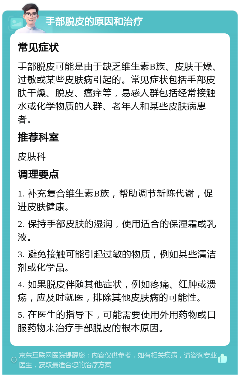 手部脱皮的原因和治疗 常见症状 手部脱皮可能是由于缺乏维生素B族、皮肤干燥、过敏或某些皮肤病引起的。常见症状包括手部皮肤干燥、脱皮、瘙痒等，易感人群包括经常接触水或化学物质的人群、老年人和某些皮肤病患者。 推荐科室 皮肤科 调理要点 1. 补充复合维生素B族，帮助调节新陈代谢，促进皮肤健康。 2. 保持手部皮肤的湿润，使用适合的保湿霜或乳液。 3. 避免接触可能引起过敏的物质，例如某些清洁剂或化学品。 4. 如果脱皮伴随其他症状，例如疼痛、红肿或溃疡，应及时就医，排除其他皮肤病的可能性。 5. 在医生的指导下，可能需要使用外用药物或口服药物来治疗手部脱皮的根本原因。