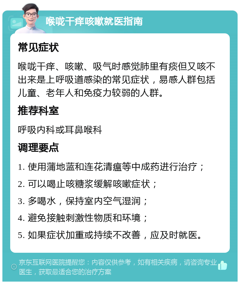 喉咙干痒咳嗽就医指南 常见症状 喉咙干痒、咳嗽、吸气时感觉肺里有痰但又咳不出来是上呼吸道感染的常见症状，易感人群包括儿童、老年人和免疫力较弱的人群。 推荐科室 呼吸内科或耳鼻喉科 调理要点 1. 使用蒲地蓝和连花清瘟等中成药进行治疗； 2. 可以喝止咳糖浆缓解咳嗽症状； 3. 多喝水，保持室内空气湿润； 4. 避免接触刺激性物质和环境； 5. 如果症状加重或持续不改善，应及时就医。