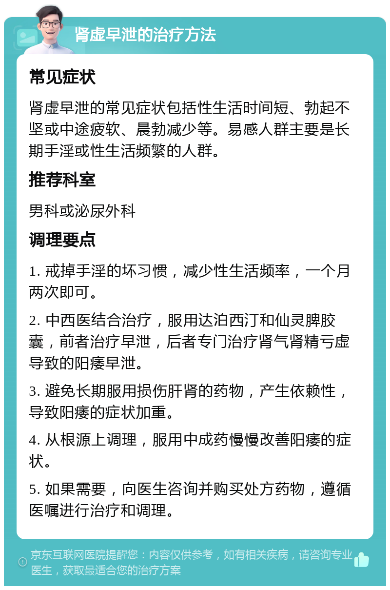 肾虚早泄的治疗方法 常见症状 肾虚早泄的常见症状包括性生活时间短、勃起不坚或中途疲软、晨勃减少等。易感人群主要是长期手淫或性生活频繁的人群。 推荐科室 男科或泌尿外科 调理要点 1. 戒掉手淫的坏习惯，减少性生活频率，一个月两次即可。 2. 中西医结合治疗，服用达泊西汀和仙灵脾胶囊，前者治疗早泄，后者专门治疗肾气肾精亏虚导致的阳痿早泄。 3. 避免长期服用损伤肝肾的药物，产生依赖性，导致阳痿的症状加重。 4. 从根源上调理，服用中成药慢慢改善阳痿的症状。 5. 如果需要，向医生咨询并购买处方药物，遵循医嘱进行治疗和调理。