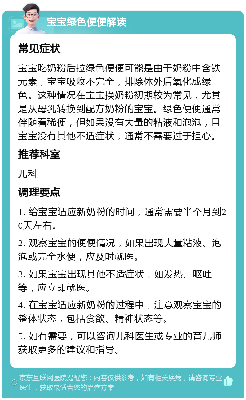 宝宝绿色便便解读 常见症状 宝宝吃奶粉后拉绿色便便可能是由于奶粉中含铁元素，宝宝吸收不完全，排除体外后氧化成绿色。这种情况在宝宝换奶粉初期较为常见，尤其是从母乳转换到配方奶粉的宝宝。绿色便便通常伴随着稀便，但如果没有大量的粘液和泡泡，且宝宝没有其他不适症状，通常不需要过于担心。 推荐科室 儿科 调理要点 1. 给宝宝适应新奶粉的时间，通常需要半个月到20天左右。 2. 观察宝宝的便便情况，如果出现大量粘液、泡泡或完全水便，应及时就医。 3. 如果宝宝出现其他不适症状，如发热、呕吐等，应立即就医。 4. 在宝宝适应新奶粉的过程中，注意观察宝宝的整体状态，包括食欲、精神状态等。 5. 如有需要，可以咨询儿科医生或专业的育儿师获取更多的建议和指导。