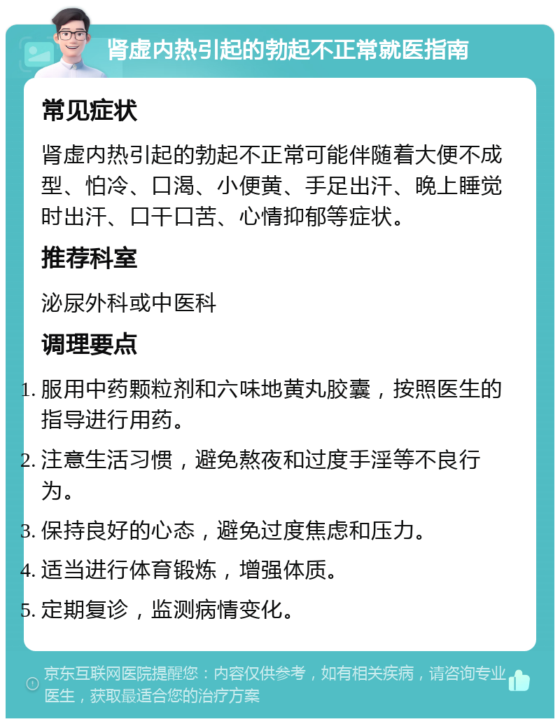 肾虚内热引起的勃起不正常就医指南 常见症状 肾虚内热引起的勃起不正常可能伴随着大便不成型、怕冷、口渴、小便黄、手足出汗、晚上睡觉时出汗、口干口苦、心情抑郁等症状。 推荐科室 泌尿外科或中医科 调理要点 服用中药颗粒剂和六味地黄丸胶囊，按照医生的指导进行用药。 注意生活习惯，避免熬夜和过度手淫等不良行为。 保持良好的心态，避免过度焦虑和压力。 适当进行体育锻炼，增强体质。 定期复诊，监测病情变化。