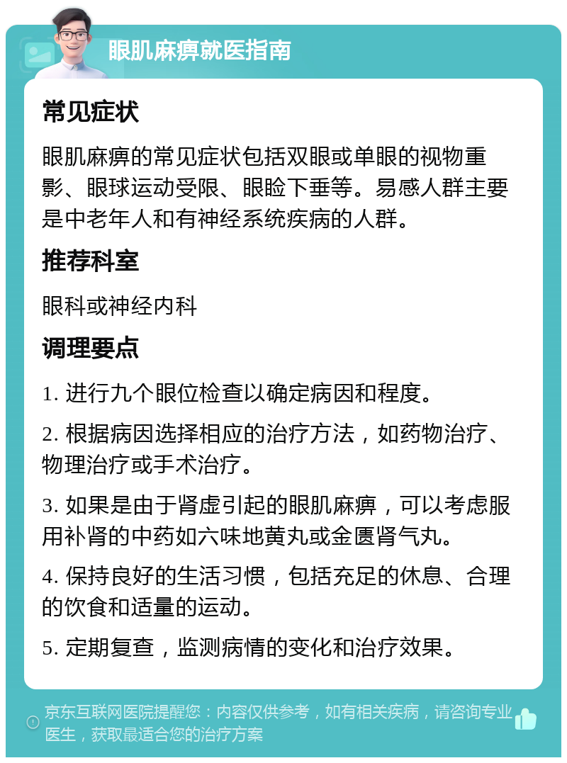 眼肌麻痹就医指南 常见症状 眼肌麻痹的常见症状包括双眼或单眼的视物重影、眼球运动受限、眼睑下垂等。易感人群主要是中老年人和有神经系统疾病的人群。 推荐科室 眼科或神经内科 调理要点 1. 进行九个眼位检查以确定病因和程度。 2. 根据病因选择相应的治疗方法，如药物治疗、物理治疗或手术治疗。 3. 如果是由于肾虚引起的眼肌麻痹，可以考虑服用补肾的中药如六味地黄丸或金匮肾气丸。 4. 保持良好的生活习惯，包括充足的休息、合理的饮食和适量的运动。 5. 定期复查，监测病情的变化和治疗效果。