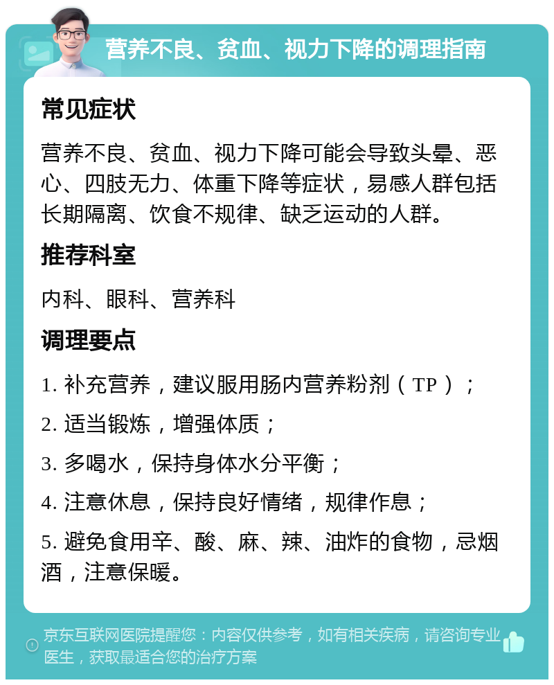 营养不良、贫血、视力下降的调理指南 常见症状 营养不良、贫血、视力下降可能会导致头晕、恶心、四肢无力、体重下降等症状，易感人群包括长期隔离、饮食不规律、缺乏运动的人群。 推荐科室 内科、眼科、营养科 调理要点 1. 补充营养，建议服用肠内营养粉剂（TP）； 2. 适当锻炼，增强体质； 3. 多喝水，保持身体水分平衡； 4. 注意休息，保持良好情绪，规律作息； 5. 避免食用辛、酸、麻、辣、油炸的食物，忌烟酒，注意保暖。