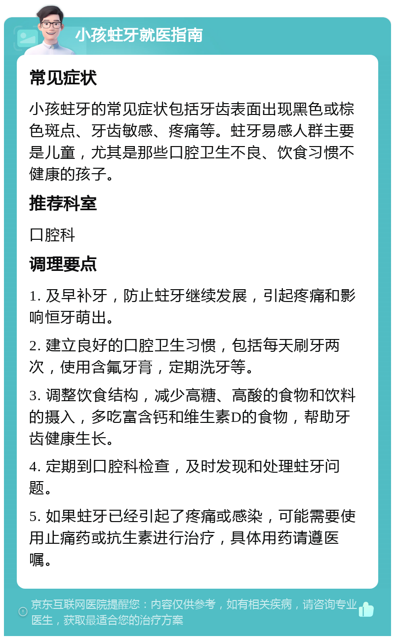 小孩蛀牙就医指南 常见症状 小孩蛀牙的常见症状包括牙齿表面出现黑色或棕色斑点、牙齿敏感、疼痛等。蛀牙易感人群主要是儿童，尤其是那些口腔卫生不良、饮食习惯不健康的孩子。 推荐科室 口腔科 调理要点 1. 及早补牙，防止蛀牙继续发展，引起疼痛和影响恒牙萌出。 2. 建立良好的口腔卫生习惯，包括每天刷牙两次，使用含氟牙膏，定期洗牙等。 3. 调整饮食结构，减少高糖、高酸的食物和饮料的摄入，多吃富含钙和维生素D的食物，帮助牙齿健康生长。 4. 定期到口腔科检查，及时发现和处理蛀牙问题。 5. 如果蛀牙已经引起了疼痛或感染，可能需要使用止痛药或抗生素进行治疗，具体用药请遵医嘱。