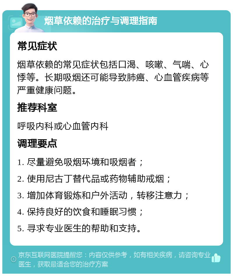 烟草依赖的治疗与调理指南 常见症状 烟草依赖的常见症状包括口渴、咳嗽、气喘、心悸等。长期吸烟还可能导致肺癌、心血管疾病等严重健康问题。 推荐科室 呼吸内科或心血管内科 调理要点 1. 尽量避免吸烟环境和吸烟者； 2. 使用尼古丁替代品或药物辅助戒烟； 3. 增加体育锻炼和户外活动，转移注意力； 4. 保持良好的饮食和睡眠习惯； 5. 寻求专业医生的帮助和支持。