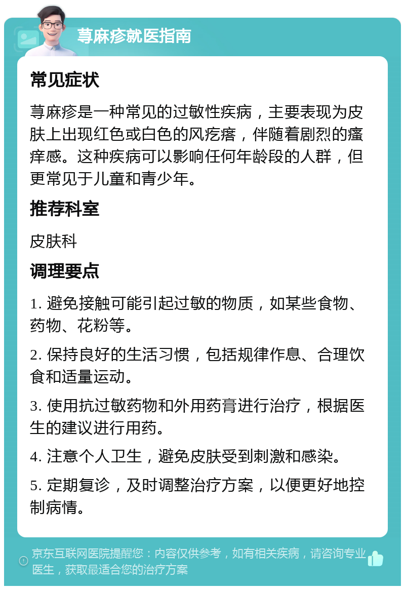 荨麻疹就医指南 常见症状 荨麻疹是一种常见的过敏性疾病，主要表现为皮肤上出现红色或白色的风疙瘩，伴随着剧烈的瘙痒感。这种疾病可以影响任何年龄段的人群，但更常见于儿童和青少年。 推荐科室 皮肤科 调理要点 1. 避免接触可能引起过敏的物质，如某些食物、药物、花粉等。 2. 保持良好的生活习惯，包括规律作息、合理饮食和适量运动。 3. 使用抗过敏药物和外用药膏进行治疗，根据医生的建议进行用药。 4. 注意个人卫生，避免皮肤受到刺激和感染。 5. 定期复诊，及时调整治疗方案，以便更好地控制病情。