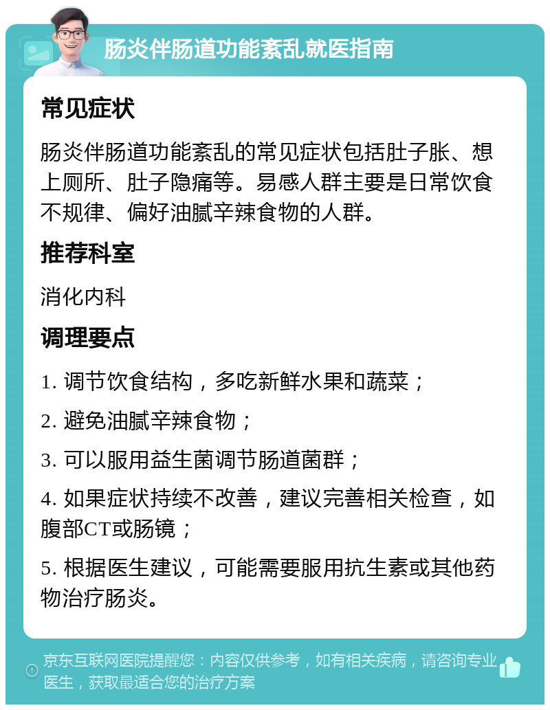 肠炎伴肠道功能紊乱就医指南 常见症状 肠炎伴肠道功能紊乱的常见症状包括肚子胀、想上厕所、肚子隐痛等。易感人群主要是日常饮食不规律、偏好油腻辛辣食物的人群。 推荐科室 消化内科 调理要点 1. 调节饮食结构，多吃新鲜水果和蔬菜； 2. 避免油腻辛辣食物； 3. 可以服用益生菌调节肠道菌群； 4. 如果症状持续不改善，建议完善相关检查，如腹部CT或肠镜； 5. 根据医生建议，可能需要服用抗生素或其他药物治疗肠炎。