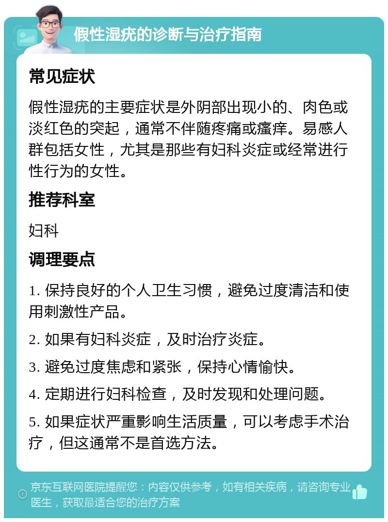 假性湿疣的诊断与治疗指南 常见症状 假性湿疣的主要症状是外阴部出现小的、肉色或淡红色的突起，通常不伴随疼痛或瘙痒。易感人群包括女性，尤其是那些有妇科炎症或经常进行性行为的女性。 推荐科室 妇科 调理要点 1. 保持良好的个人卫生习惯，避免过度清洁和使用刺激性产品。 2. 如果有妇科炎症，及时治疗炎症。 3. 避免过度焦虑和紧张，保持心情愉快。 4. 定期进行妇科检查，及时发现和处理问题。 5. 如果症状严重影响生活质量，可以考虑手术治疗，但这通常不是首选方法。