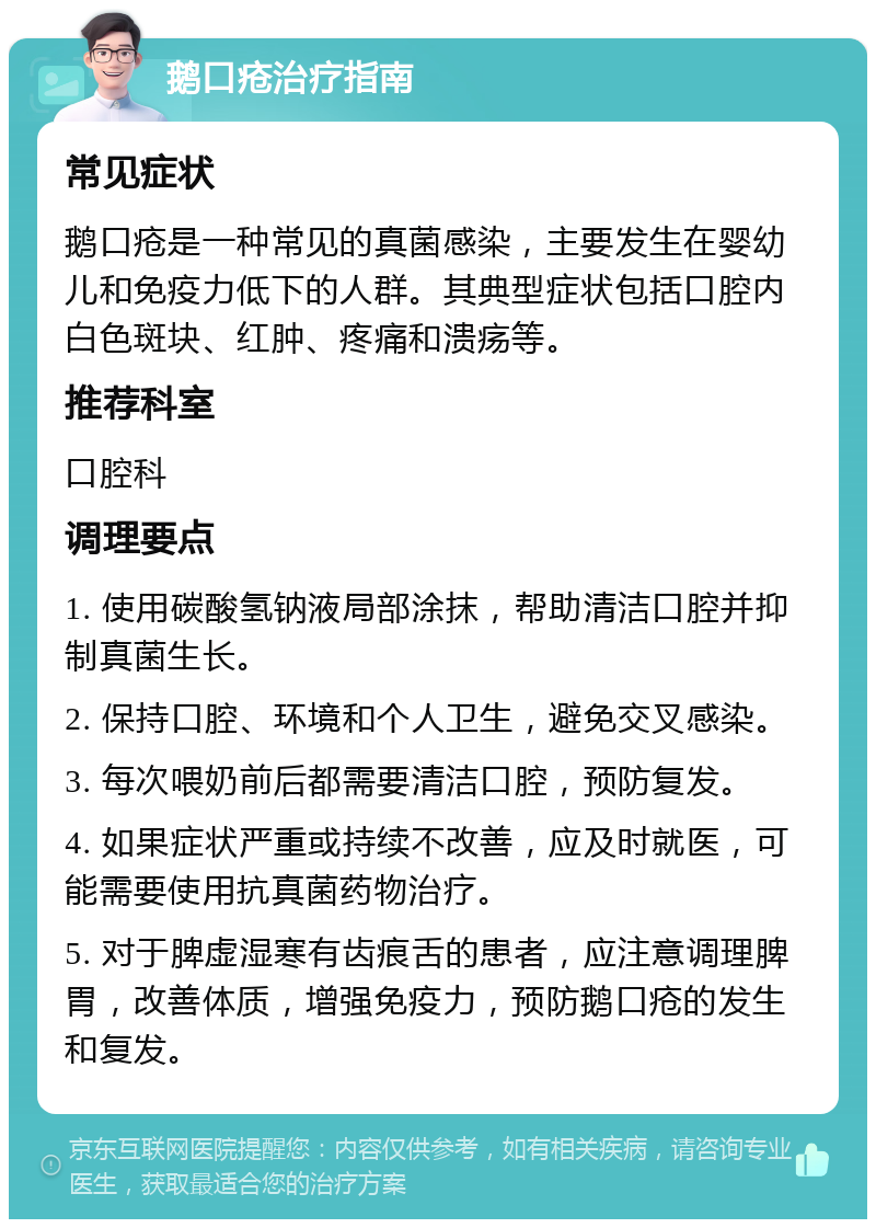 鹅口疮治疗指南 常见症状 鹅口疮是一种常见的真菌感染，主要发生在婴幼儿和免疫力低下的人群。其典型症状包括口腔内白色斑块、红肿、疼痛和溃疡等。 推荐科室 口腔科 调理要点 1. 使用碳酸氢钠液局部涂抹，帮助清洁口腔并抑制真菌生长。 2. 保持口腔、环境和个人卫生，避免交叉感染。 3. 每次喂奶前后都需要清洁口腔，预防复发。 4. 如果症状严重或持续不改善，应及时就医，可能需要使用抗真菌药物治疗。 5. 对于脾虚湿寒有齿痕舌的患者，应注意调理脾胃，改善体质，增强免疫力，预防鹅口疮的发生和复发。