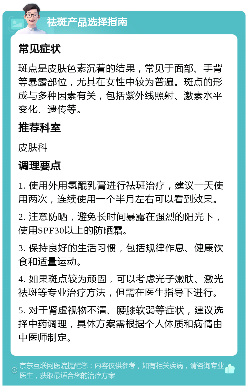 祛斑产品选择指南 常见症状 斑点是皮肤色素沉着的结果，常见于面部、手背等暴露部位，尤其在女性中较为普遍。斑点的形成与多种因素有关，包括紫外线照射、激素水平变化、遗传等。 推荐科室 皮肤科 调理要点 1. 使用外用氢醌乳膏进行祛斑治疗，建议一天使用两次，连续使用一个半月左右可以看到效果。 2. 注意防晒，避免长时间暴露在强烈的阳光下，使用SPF30以上的防晒霜。 3. 保持良好的生活习惯，包括规律作息、健康饮食和适量运动。 4. 如果斑点较为顽固，可以考虑光子嫩肤、激光祛斑等专业治疗方法，但需在医生指导下进行。 5. 对于肾虚视物不清、腰膝软弱等症状，建议选择中药调理，具体方案需根据个人体质和病情由中医师制定。