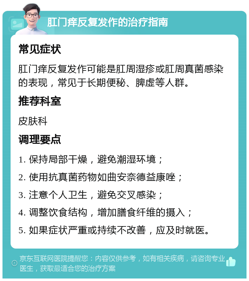 肛门痒反复发作的治疗指南 常见症状 肛门痒反复发作可能是肛周湿疹或肛周真菌感染的表现，常见于长期便秘、脾虚等人群。 推荐科室 皮肤科 调理要点 1. 保持局部干燥，避免潮湿环境； 2. 使用抗真菌药物如曲安奈德益康唑； 3. 注意个人卫生，避免交叉感染； 4. 调整饮食结构，增加膳食纤维的摄入； 5. 如果症状严重或持续不改善，应及时就医。