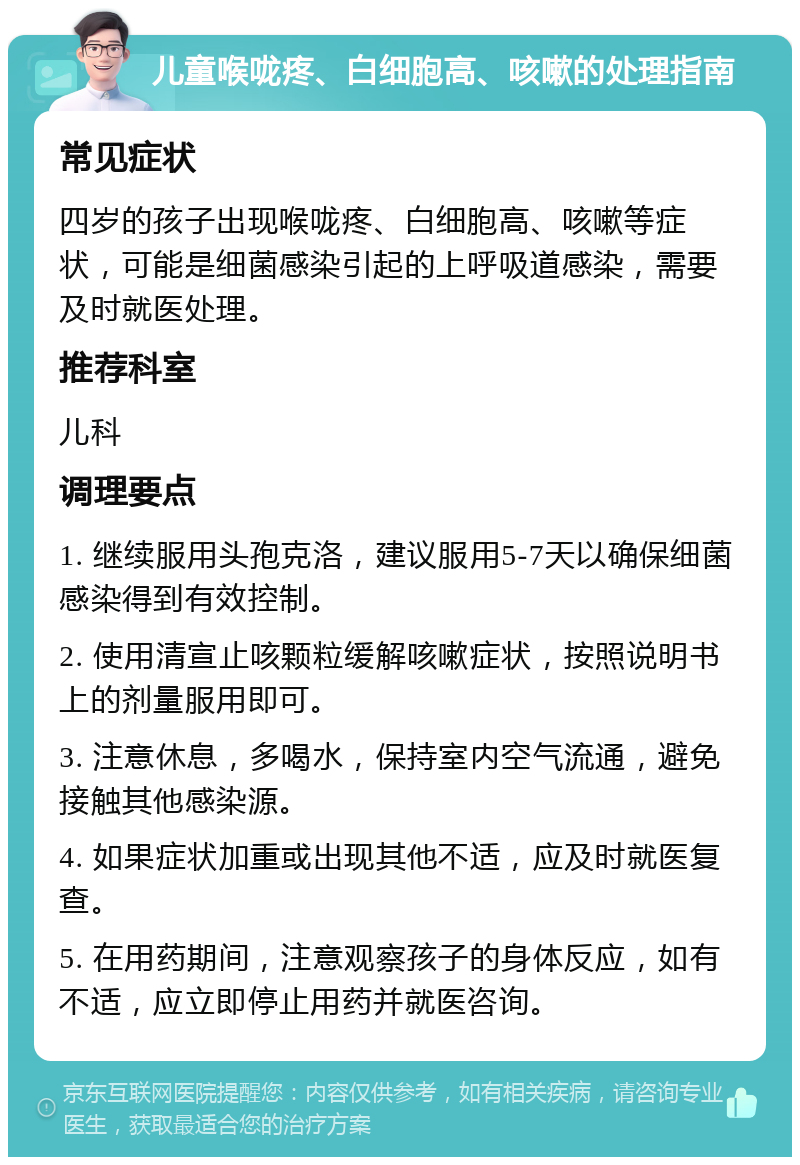 儿童喉咙疼、白细胞高、咳嗽的处理指南 常见症状 四岁的孩子出现喉咙疼、白细胞高、咳嗽等症状，可能是细菌感染引起的上呼吸道感染，需要及时就医处理。 推荐科室 儿科 调理要点 1. 继续服用头孢克洛，建议服用5-7天以确保细菌感染得到有效控制。 2. 使用清宣止咳颗粒缓解咳嗽症状，按照说明书上的剂量服用即可。 3. 注意休息，多喝水，保持室内空气流通，避免接触其他感染源。 4. 如果症状加重或出现其他不适，应及时就医复查。 5. 在用药期间，注意观察孩子的身体反应，如有不适，应立即停止用药并就医咨询。