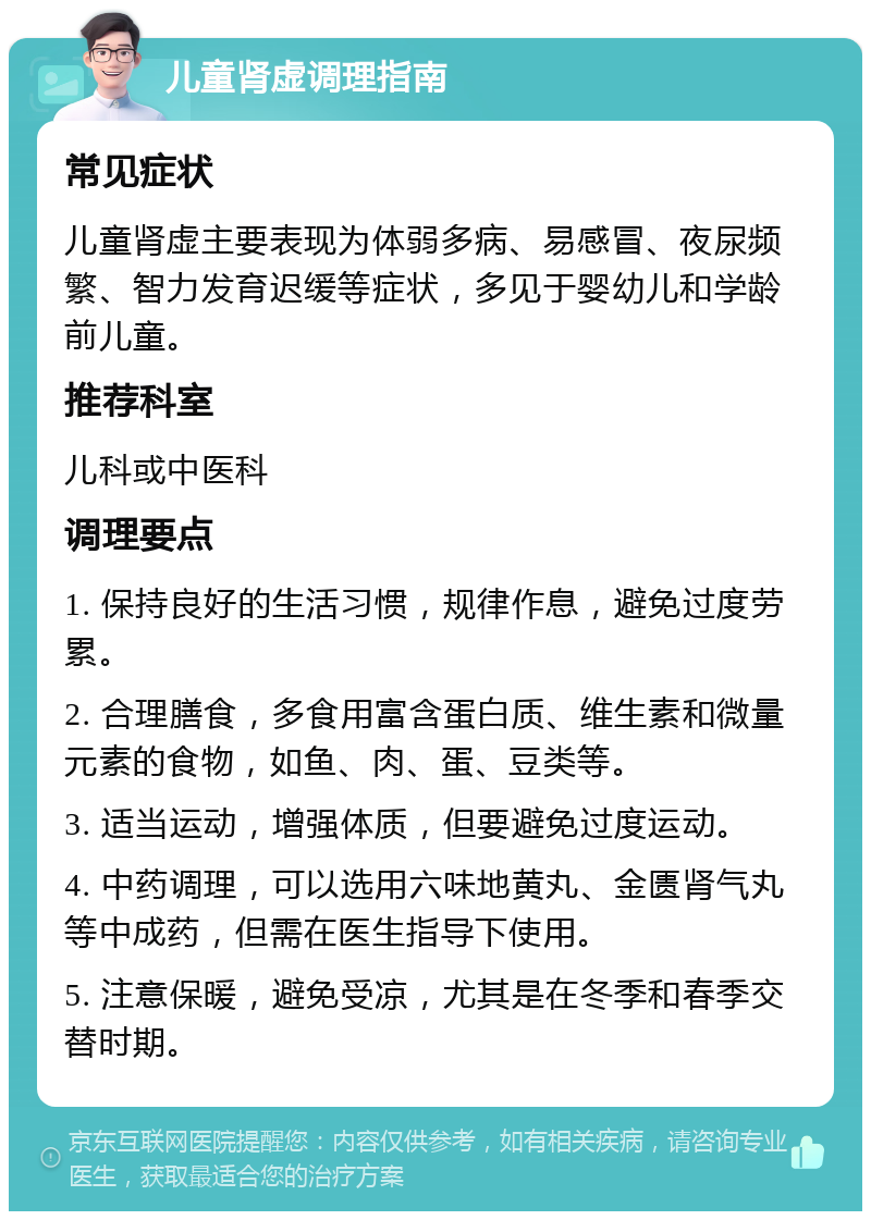 儿童肾虚调理指南 常见症状 儿童肾虚主要表现为体弱多病、易感冒、夜尿频繁、智力发育迟缓等症状，多见于婴幼儿和学龄前儿童。 推荐科室 儿科或中医科 调理要点 1. 保持良好的生活习惯，规律作息，避免过度劳累。 2. 合理膳食，多食用富含蛋白质、维生素和微量元素的食物，如鱼、肉、蛋、豆类等。 3. 适当运动，增强体质，但要避免过度运动。 4. 中药调理，可以选用六味地黄丸、金匮肾气丸等中成药，但需在医生指导下使用。 5. 注意保暖，避免受凉，尤其是在冬季和春季交替时期。