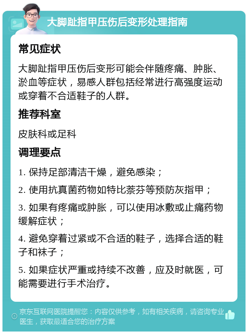 大脚趾指甲压伤后变形处理指南 常见症状 大脚趾指甲压伤后变形可能会伴随疼痛、肿胀、淤血等症状，易感人群包括经常进行高强度运动或穿着不合适鞋子的人群。 推荐科室 皮肤科或足科 调理要点 1. 保持足部清洁干燥，避免感染； 2. 使用抗真菌药物如特比萘芬等预防灰指甲； 3. 如果有疼痛或肿胀，可以使用冰敷或止痛药物缓解症状； 4. 避免穿着过紧或不合适的鞋子，选择合适的鞋子和袜子； 5. 如果症状严重或持续不改善，应及时就医，可能需要进行手术治疗。