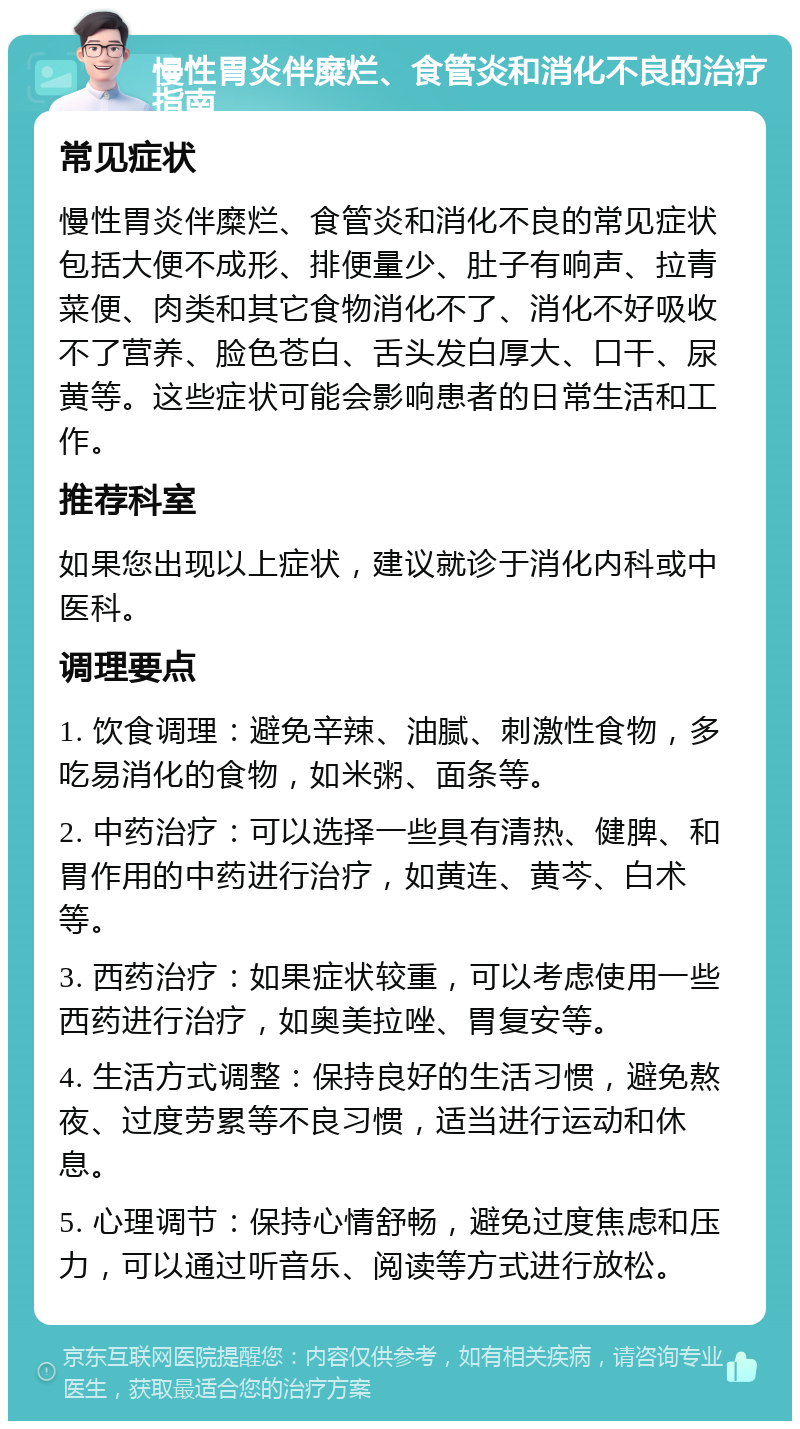 慢性胃炎伴糜烂、食管炎和消化不良的治疗指南 常见症状 慢性胃炎伴糜烂、食管炎和消化不良的常见症状包括大便不成形、排便量少、肚子有响声、拉青菜便、肉类和其它食物消化不了、消化不好吸收不了营养、脸色苍白、舌头发白厚大、口干、尿黄等。这些症状可能会影响患者的日常生活和工作。 推荐科室 如果您出现以上症状，建议就诊于消化内科或中医科。 调理要点 1. 饮食调理：避免辛辣、油腻、刺激性食物，多吃易消化的食物，如米粥、面条等。 2. 中药治疗：可以选择一些具有清热、健脾、和胃作用的中药进行治疗，如黄连、黄芩、白术等。 3. 西药治疗：如果症状较重，可以考虑使用一些西药进行治疗，如奥美拉唑、胃复安等。 4. 生活方式调整：保持良好的生活习惯，避免熬夜、过度劳累等不良习惯，适当进行运动和休息。 5. 心理调节：保持心情舒畅，避免过度焦虑和压力，可以通过听音乐、阅读等方式进行放松。